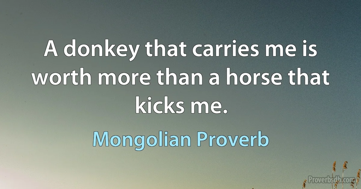 A donkey that carries me is worth more than a horse that kicks me. (Mongolian Proverb)