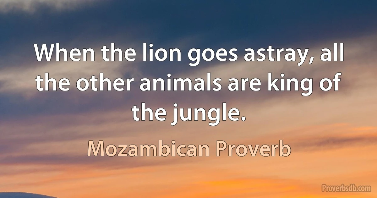 When the lion goes astray, all the other animals are king of the jungle. (Mozambican Proverb)