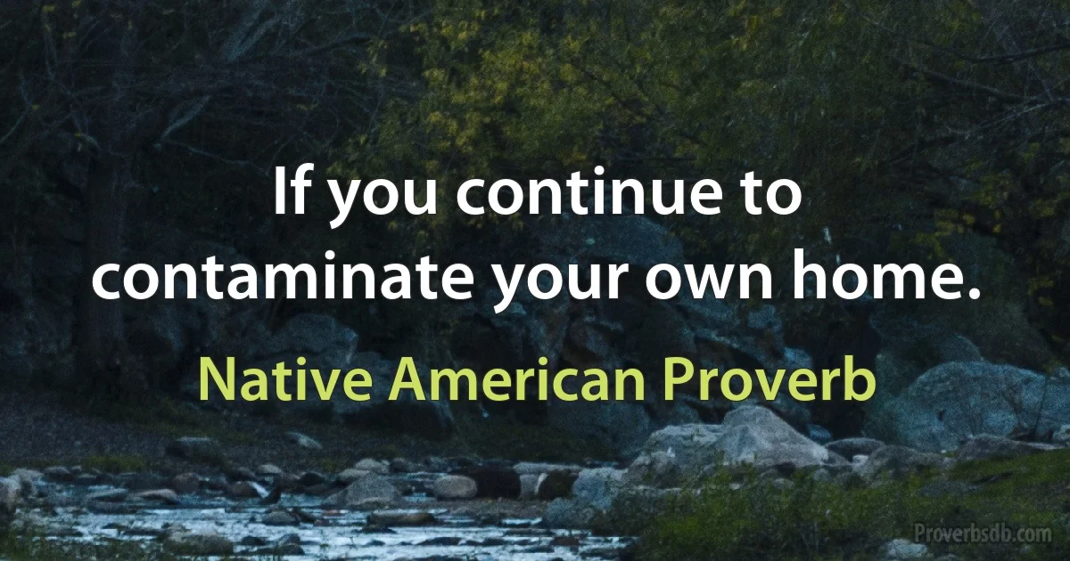 If you continue to contaminate your own home. (Native American Proverb)