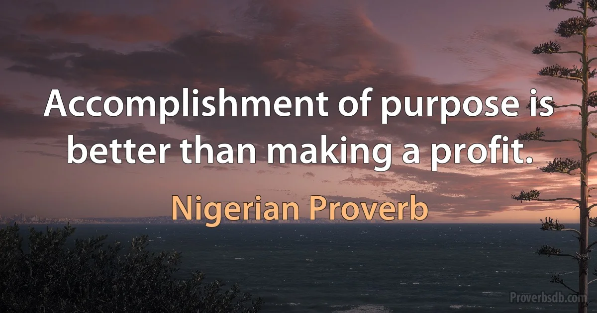 Accomplishment of purpose is better than making a profit. (Nigerian Proverb)