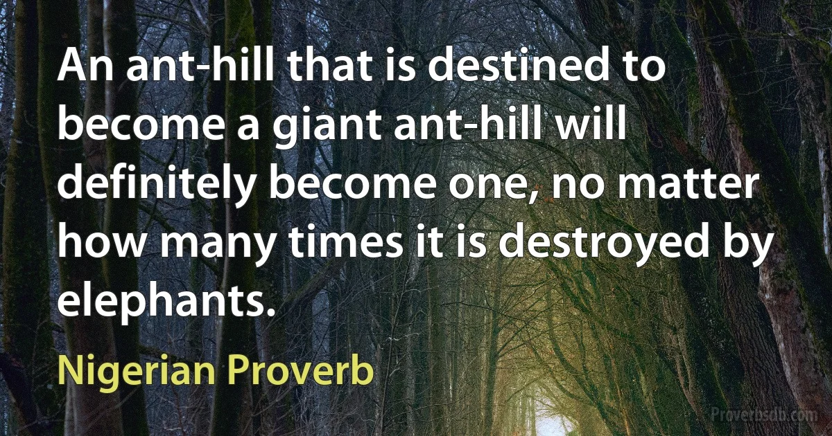 An ant-hill that is destined to become a giant ant-hill will definitely become one, no matter how many times it is destroyed by elephants. (Nigerian Proverb)