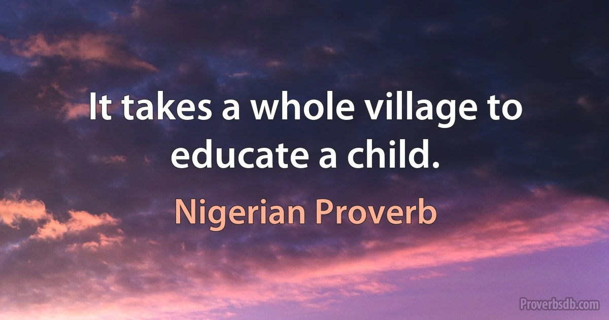 It takes a whole village to educate a child. (Nigerian Proverb)