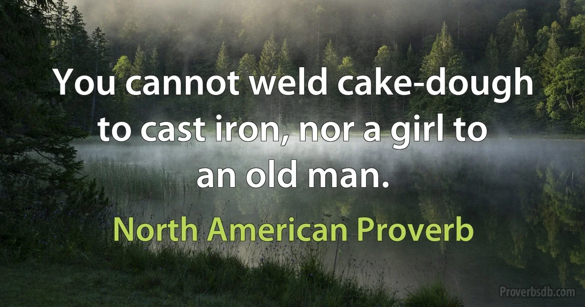 You cannot weld cake-dough to cast iron, nor a girl to an old man. (North American Proverb)