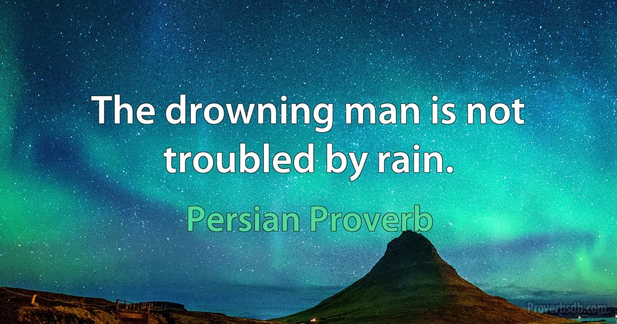 The drowning man is not troubled by rain. (Persian Proverb)