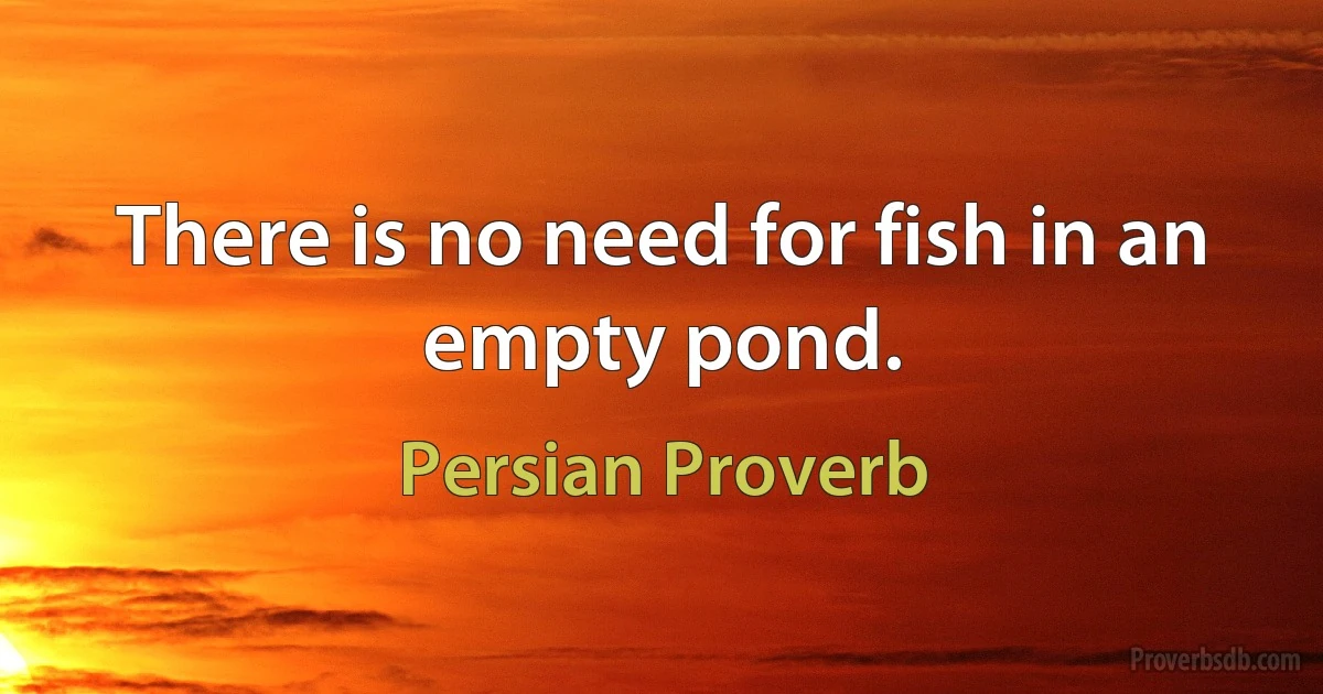 There is no need for fish in an empty pond. (Persian Proverb)