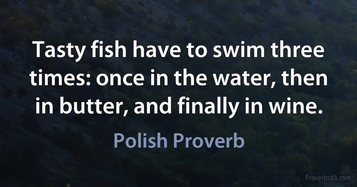 Tasty fish have to swim three times: once in the water, then in butter, and finally in wine. (Polish Proverb)