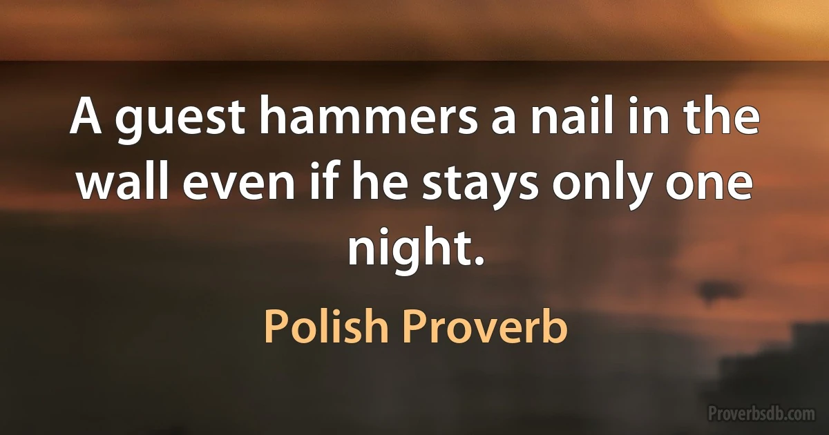 A guest hammers a nail in the wall even if he stays only one night. (Polish Proverb)