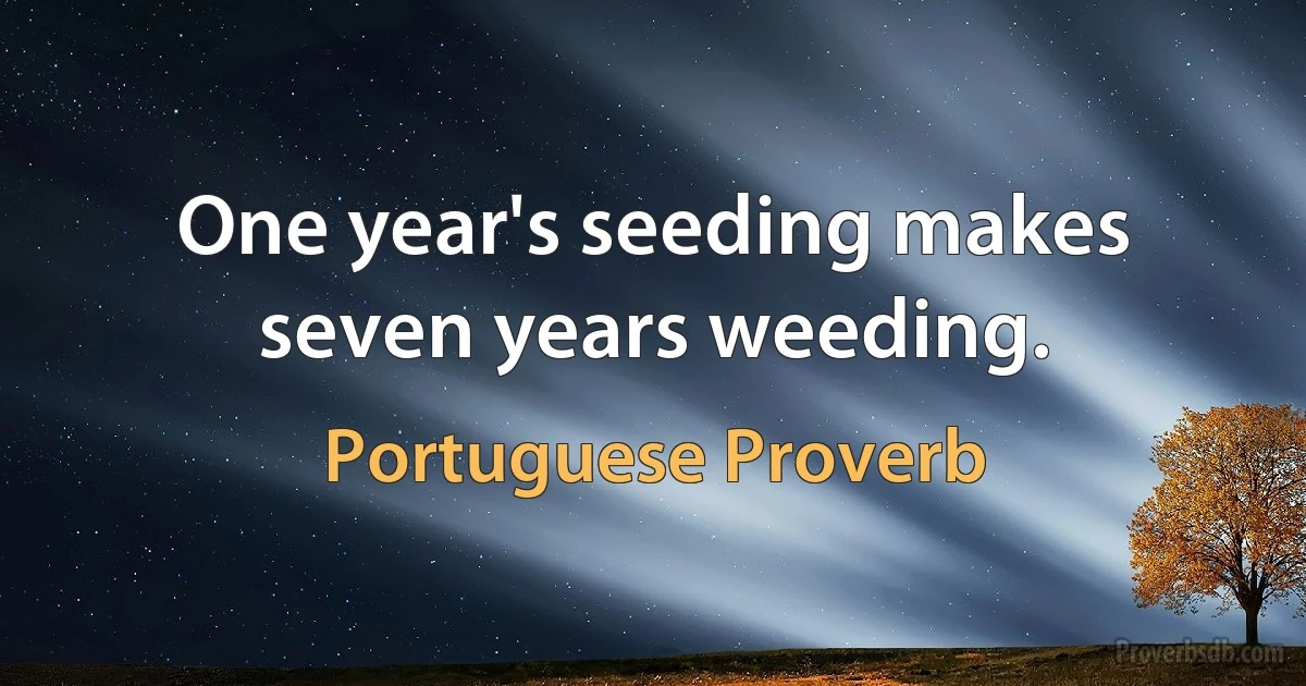 One year's seeding makes seven years weeding. (Portuguese Proverb)