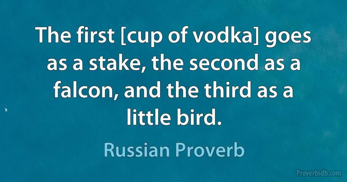 The first [cup of vodka] goes as a stake, the second as a falcon, and the third as a little bird. (Russian Proverb)