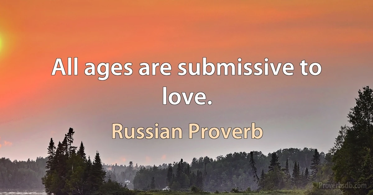 All ages are submissive to love. (Russian Proverb)