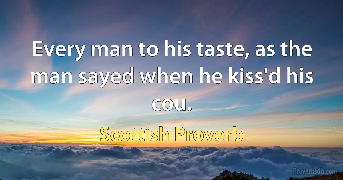 Every man to his taste, as the man sayed when he kiss'd his cou. (Scottish Proverb)