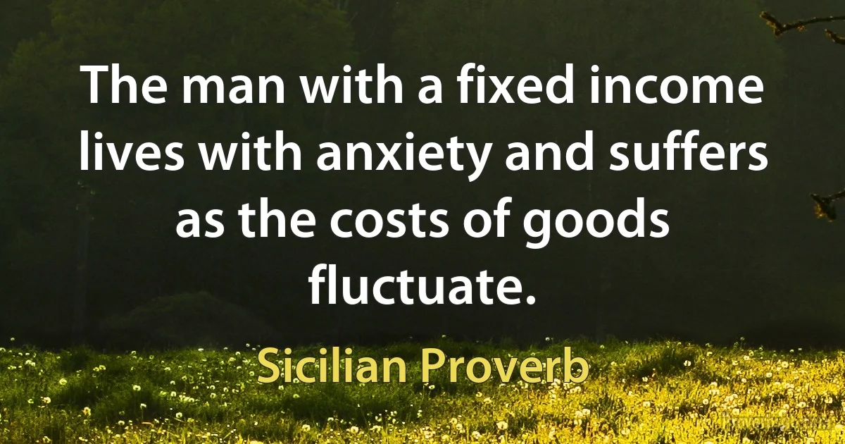 The man with a fixed income lives with anxiety and suffers as the costs of goods fluctuate. (Sicilian Proverb)