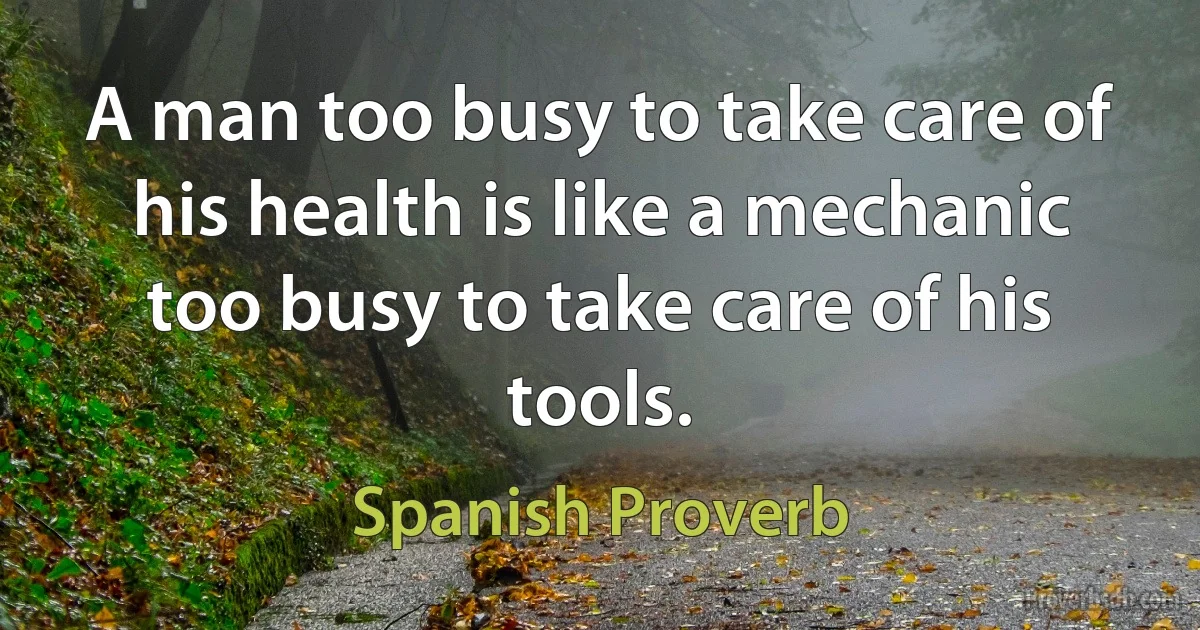 A man too busy to take care of his health is like a mechanic too busy to take care of his tools. (Spanish Proverb)