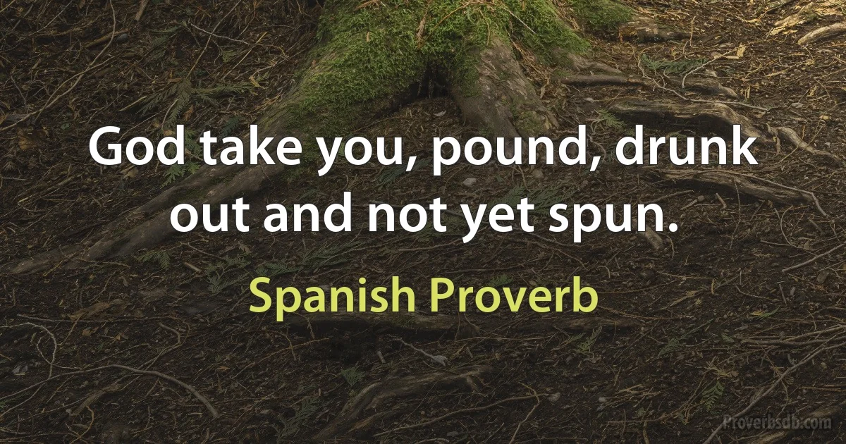 God take you, pound, drunk out and not yet spun. (Spanish Proverb)