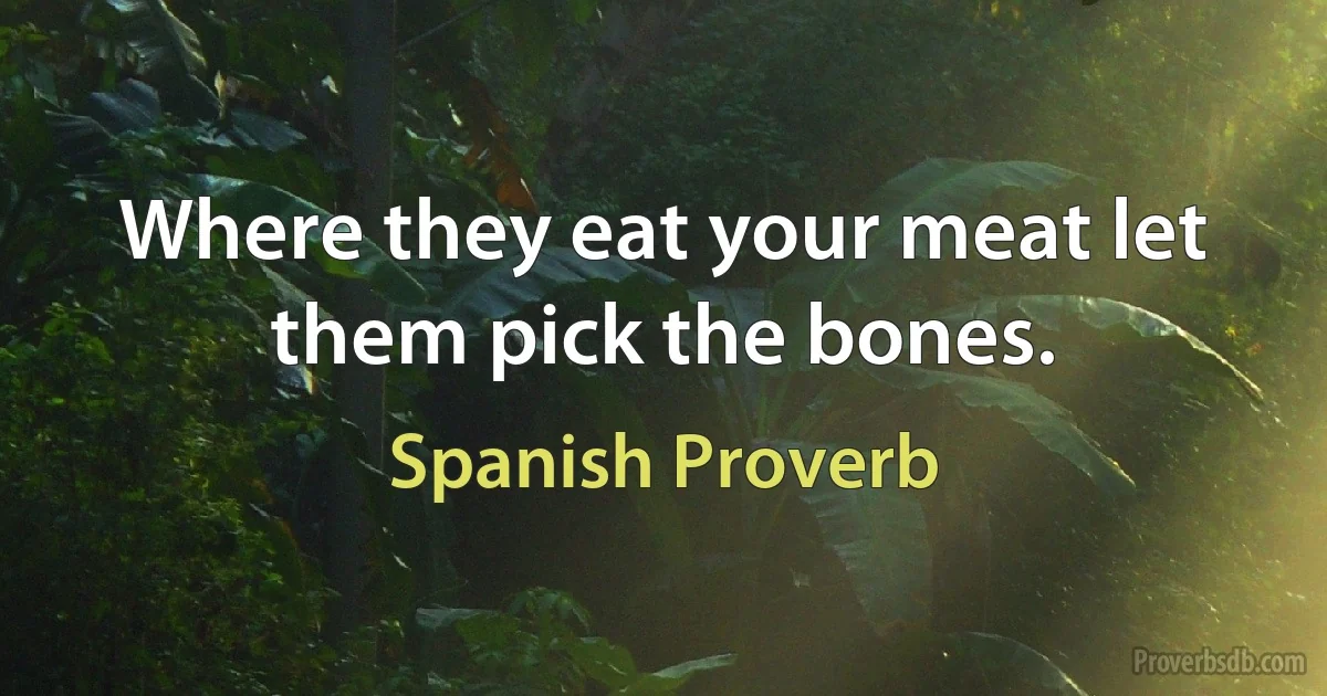 Where they eat your meat let them pick the bones. (Spanish Proverb)