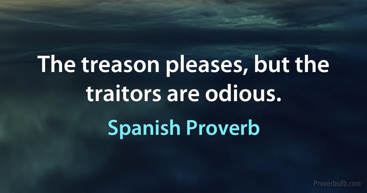 The treason pleases, but the traitors are odious. (Spanish Proverb)