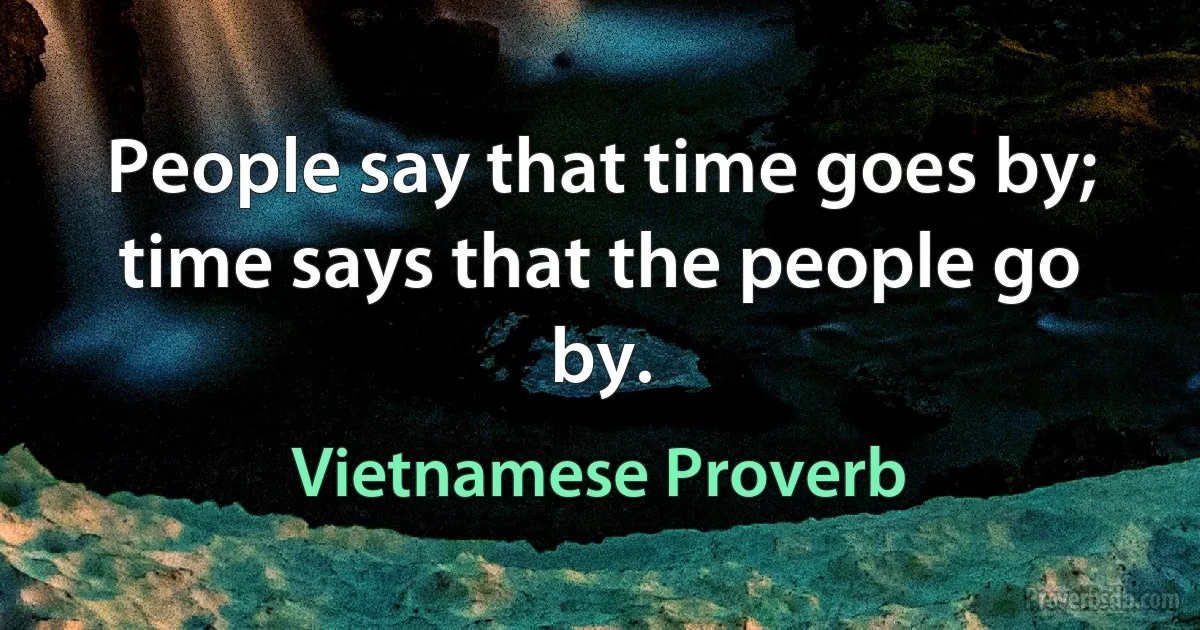 People say that time goes by; time says that the people go by. (Vietnamese Proverb)