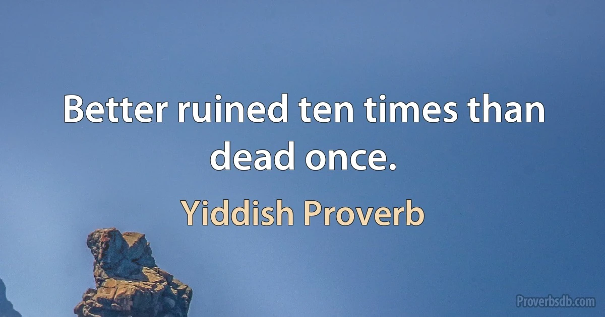 Better ruined ten times than dead once. (Yiddish Proverb)