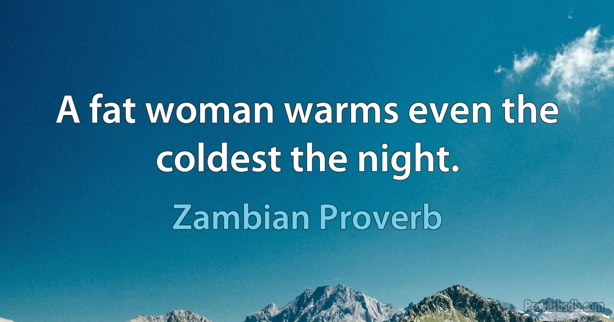 A fat woman warms even the coldest the night. (Zambian Proverb)