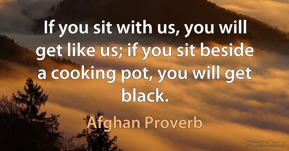 If you sit with us, you will get like us; if you sit beside a cooking pot, you will get black. (Afghan Proverb)