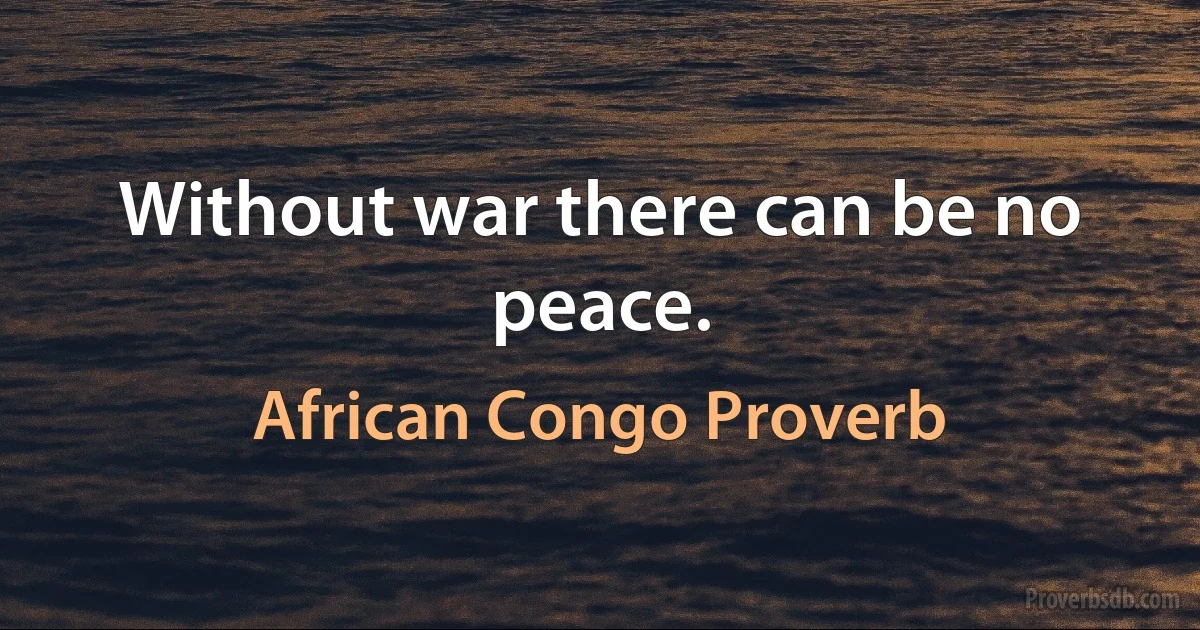 Without war there can be no peace. (African Congo Proverb)