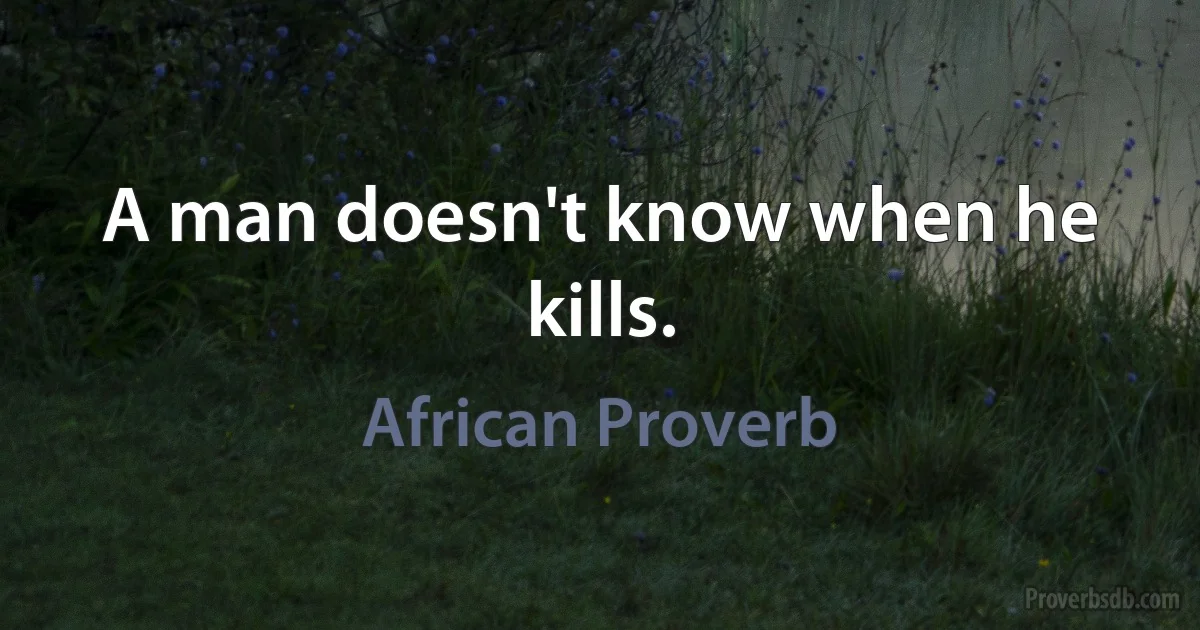 A man doesn't know when he kills. (African Proverb)