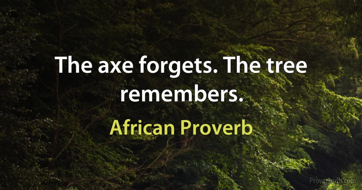 The axe forgets. The tree remembers. (African Proverb)