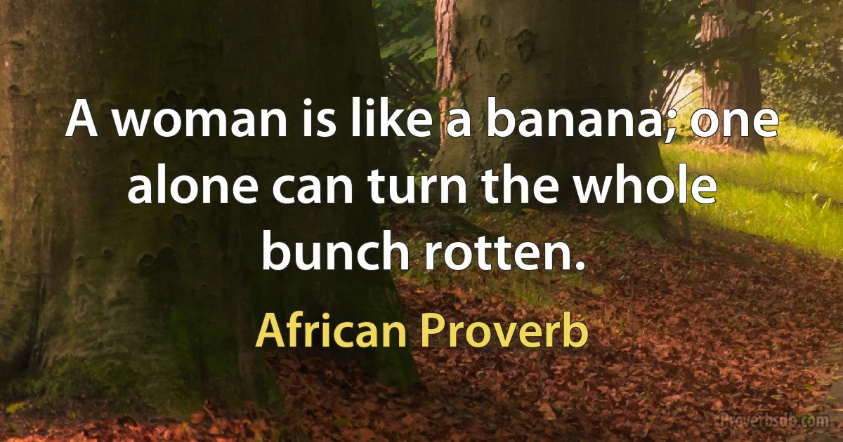 A woman is like a banana; one alone can turn the whole bunch rotten. (African Proverb)