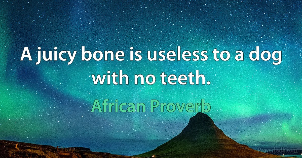 A juicy bone is useless to a dog with no teeth. (African Proverb)