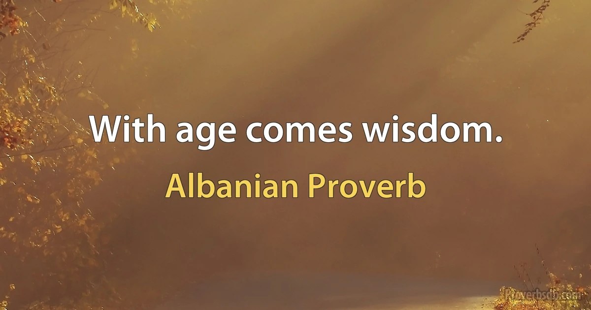 With age comes wisdom. (Albanian Proverb)