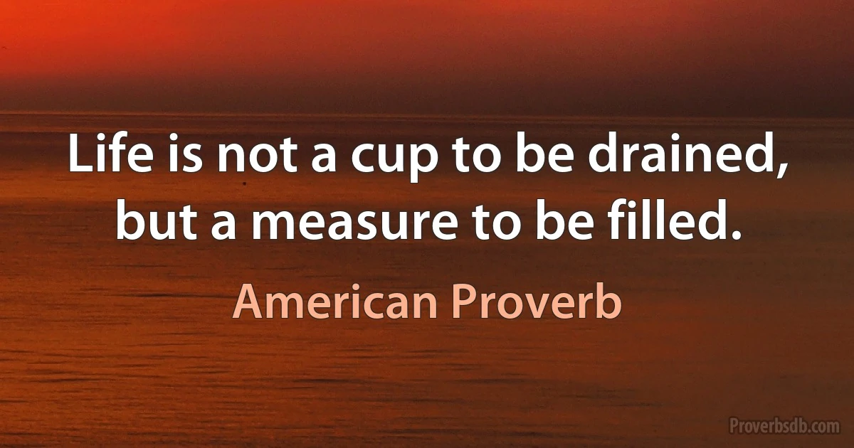 Life is not a cup to be drained, but a measure to be filled. (American Proverb)