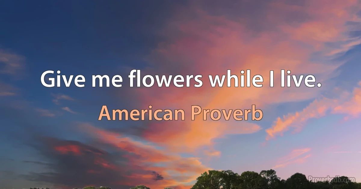 Give me flowers while I live. (American Proverb)