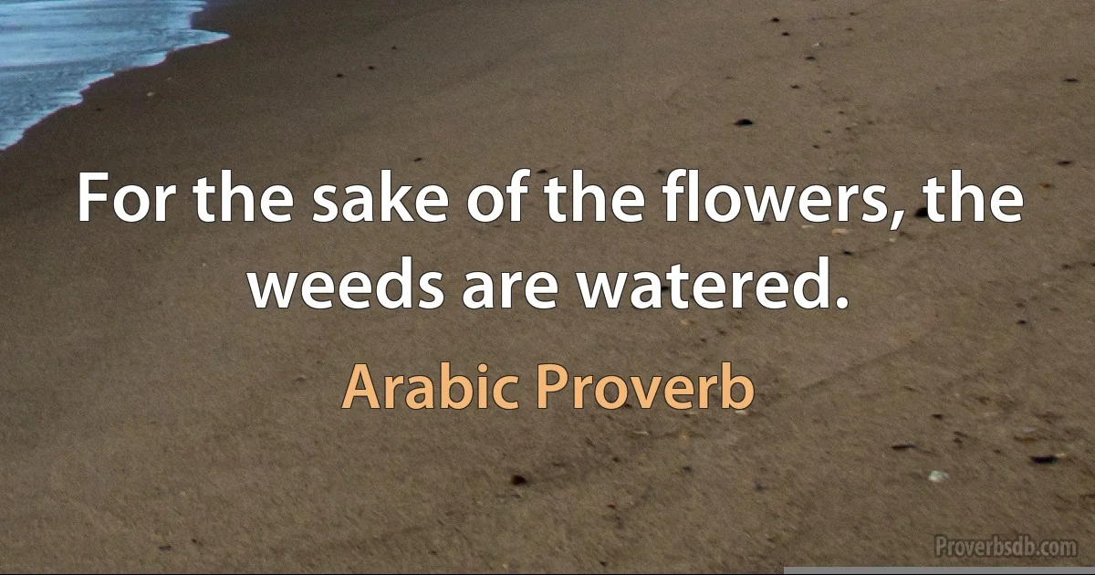 For the sake of the flowers, the weeds are watered. (Arabic Proverb)