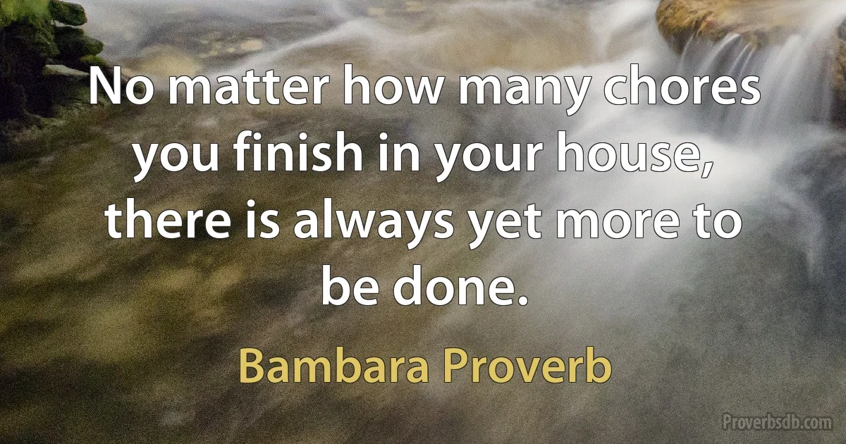 No matter how many chores you finish in your house, there is always yet more to be done. (Bambara Proverb)