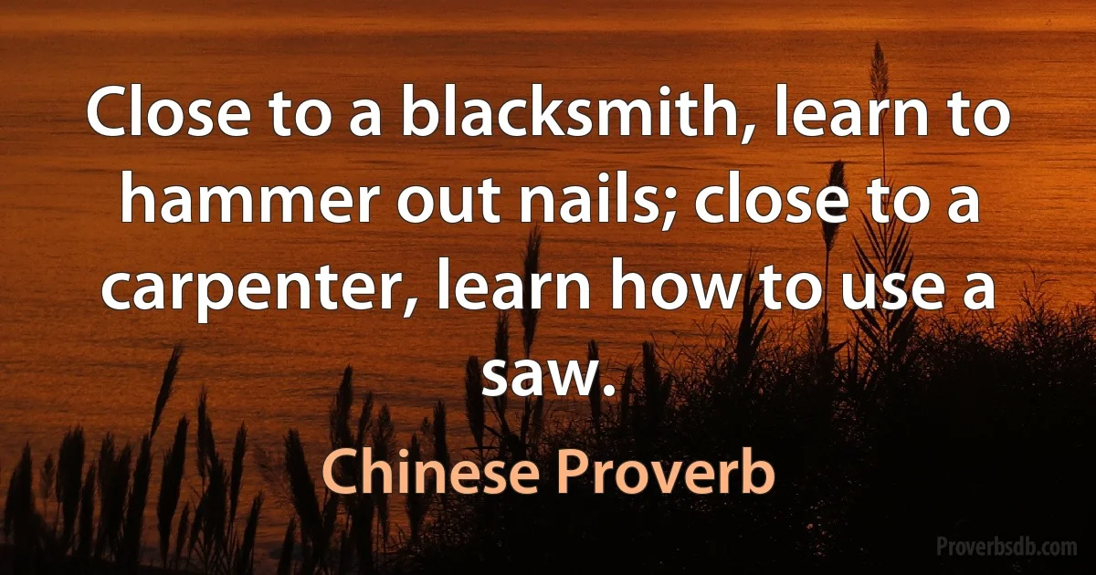 Close to a blacksmith, learn to hammer out nails; close to a carpenter, learn how to use a saw. (Chinese Proverb)