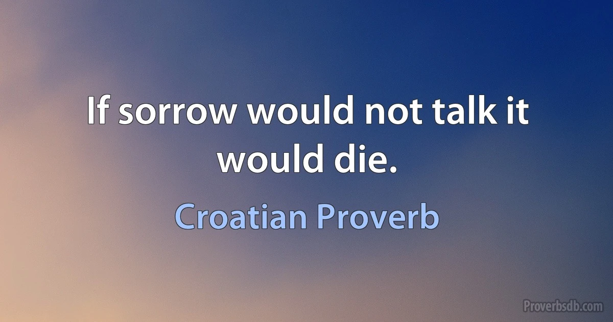 If sorrow would not talk it would die. (Croatian Proverb)