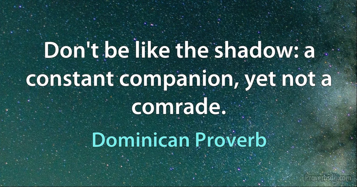 Don't be like the shadow: a constant companion, yet not a comrade. (Dominican Proverb)