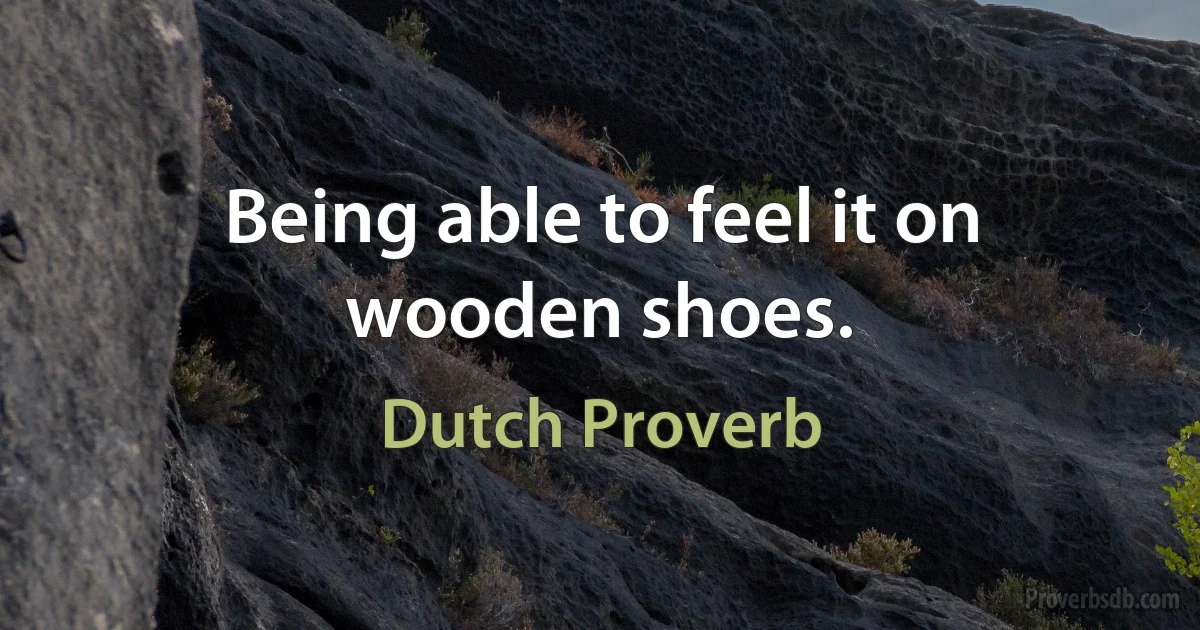 Being able to feel it on wooden shoes. (Dutch Proverb)