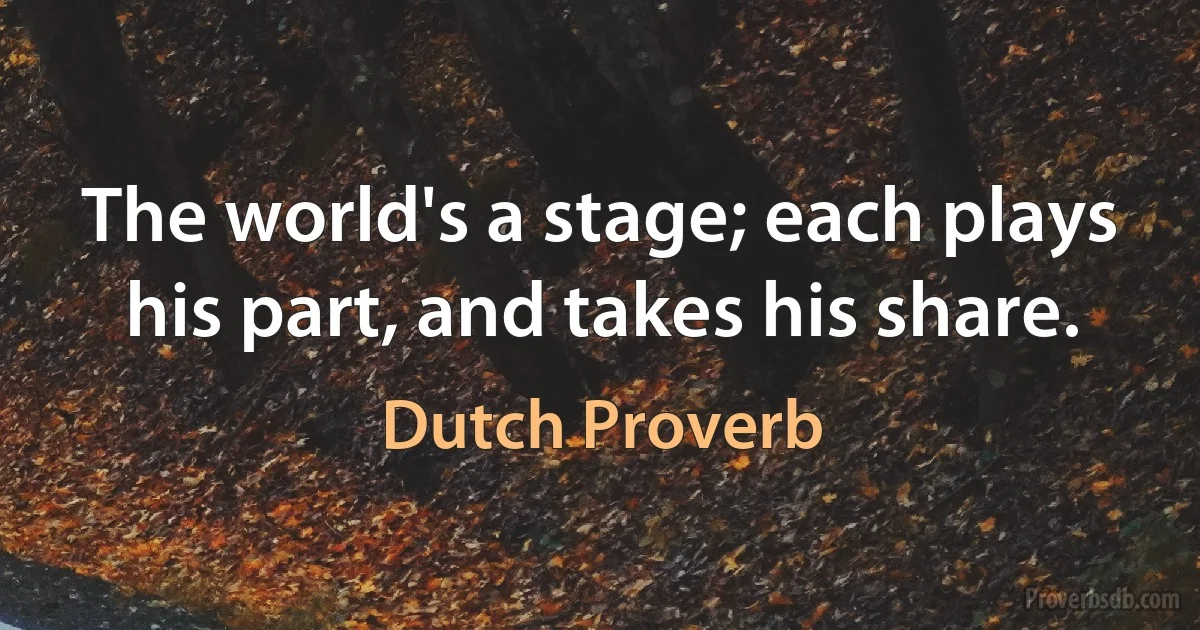 The world's a stage; each plays his part, and takes his share. (Dutch Proverb)