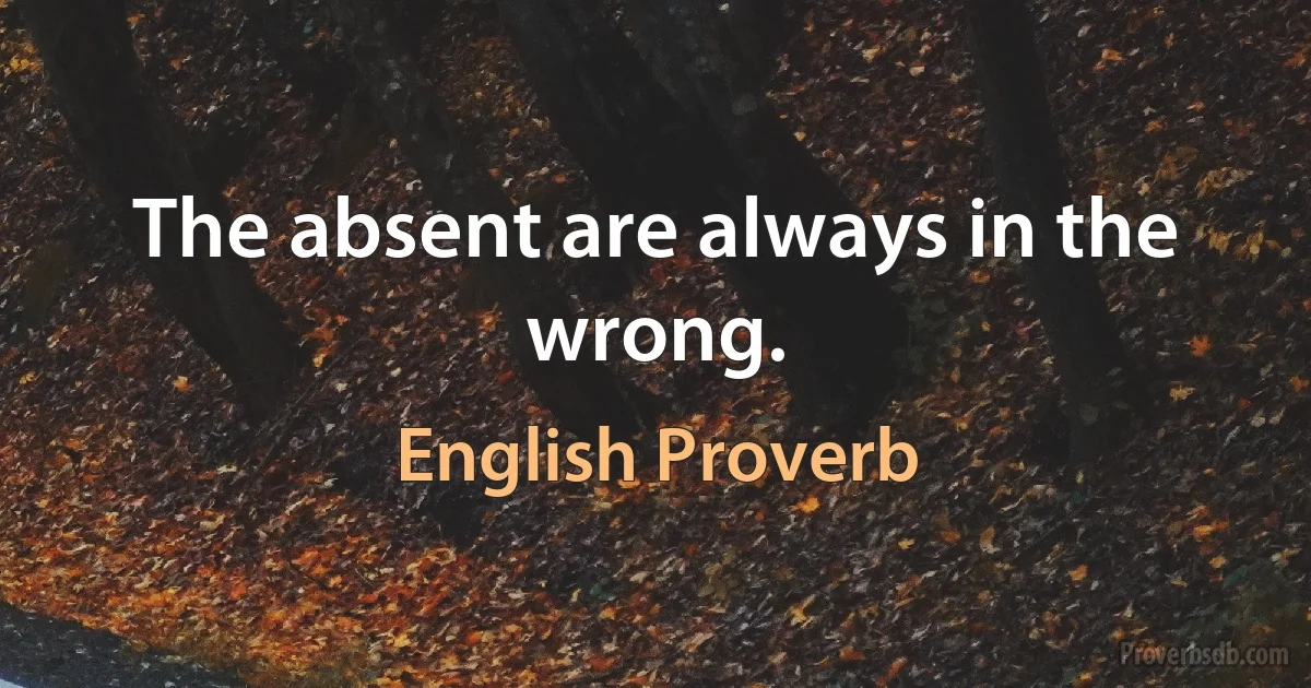 The absent are always in the wrong. (English Proverb)