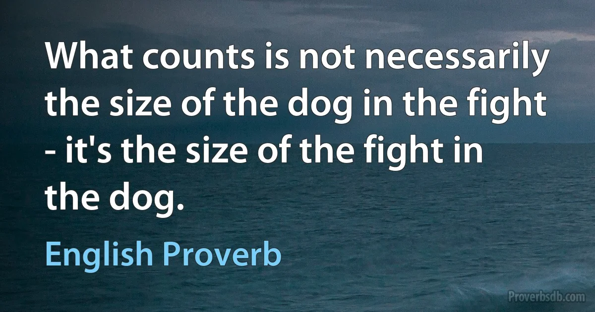 What counts is not necessarily the size of the dog in the fight - it's the size of the fight in the dog. (English Proverb)