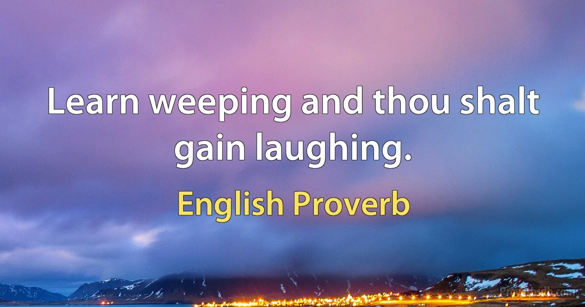 Learn weeping and thou shalt gain laughing. (English Proverb)