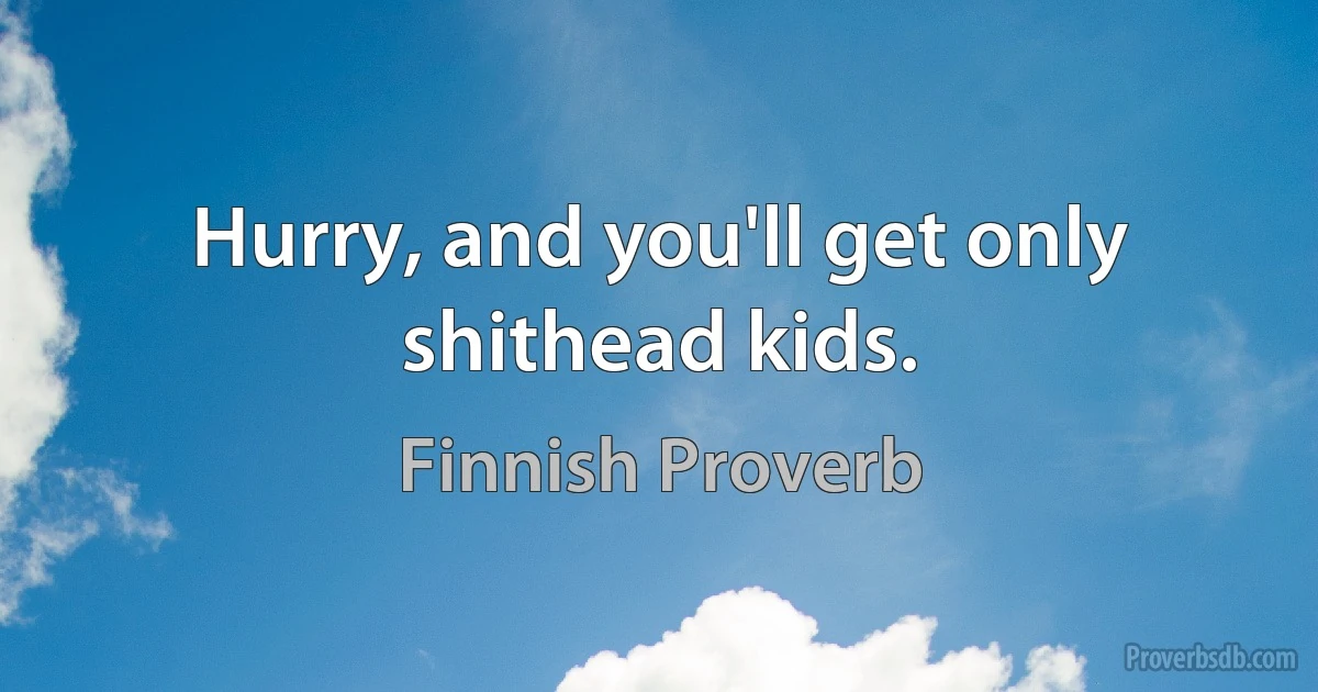 Hurry, and you'll get only shithead kids. (Finnish Proverb)