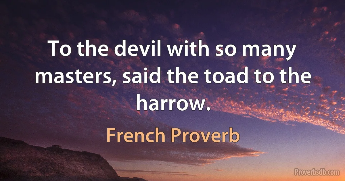 To the devil with so many masters, said the toad to the harrow. (French Proverb)