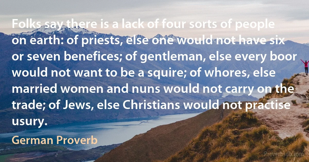 Folks say there is a lack of four sorts of people on earth: of priests, else one would not have six or seven benefices; of gentleman, else every boor would not want to be a squire; of whores, else married women and nuns would not carry on the trade; of Jews, else Christians would not practise usury. (German Proverb)