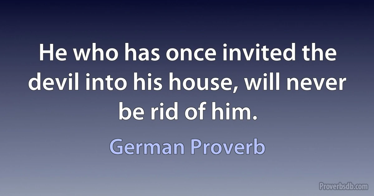 He who has once invited the devil into his house, will never be rid of him. (German Proverb)