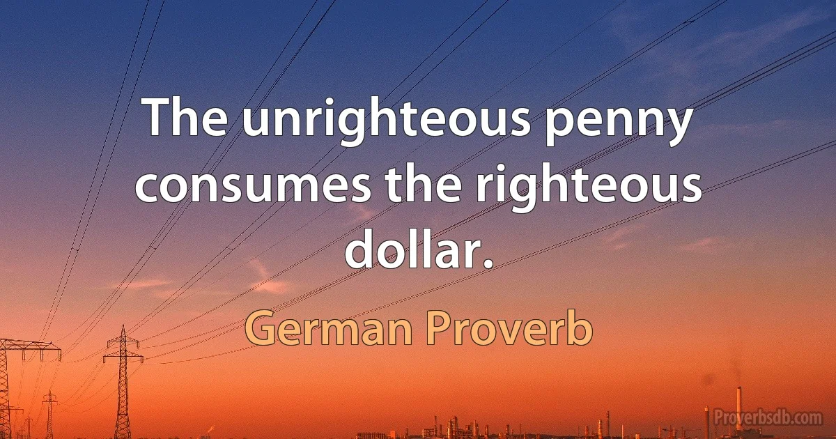 The unrighteous penny consumes the righteous dollar. (German Proverb)