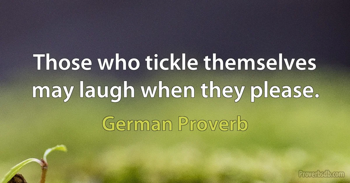 Those who tickle themselves may laugh when they please. (German Proverb)