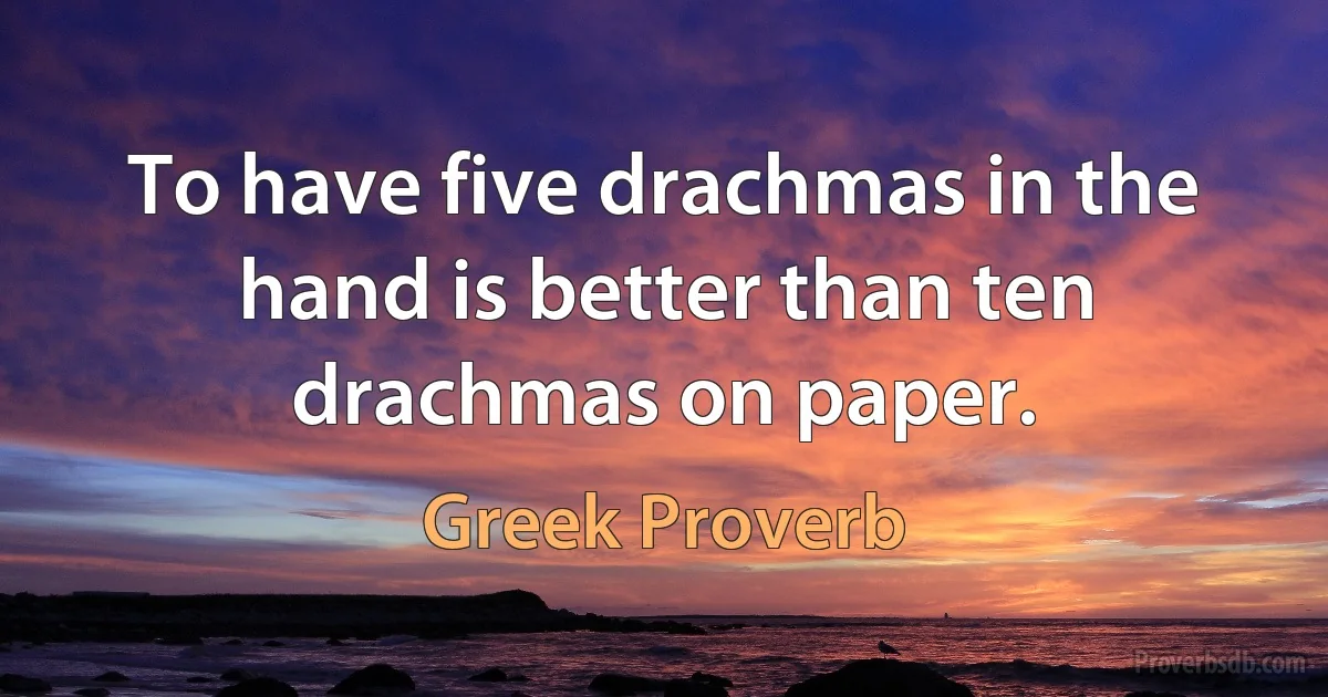 To have five drachmas in the hand is better than ten drachmas on paper. (Greek Proverb)