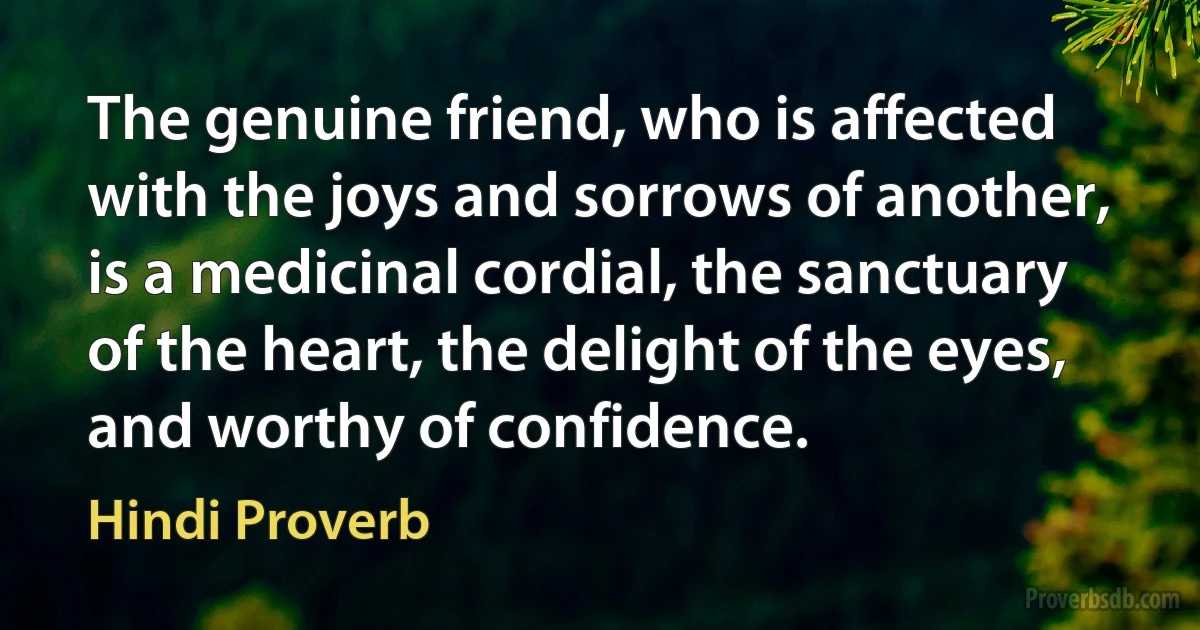 The genuine friend, who is affected with the joys and sorrows of another, is a medicinal cordial, the sanctuary of the heart, the delight of the eyes, and worthy of confidence. (Hindi Proverb)